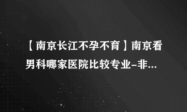 【南京长江不孕不育】南京看男科哪家医院比较专业-非梗阻性无精症可以治疗吗