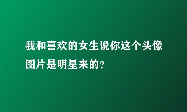 我和喜欢的女生说你这个头像图片是明星来的？