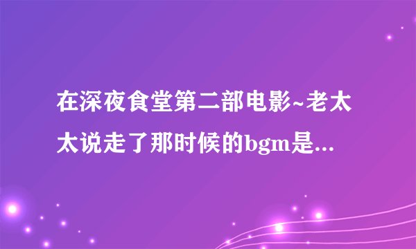 在深夜食堂第二部电影~老太太说走了那时候的bgm是啥~心疼..(｡˘•ε•˘