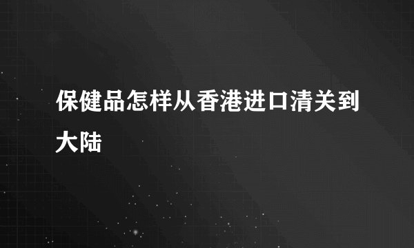 保健品怎样从香港进口清关到大陆