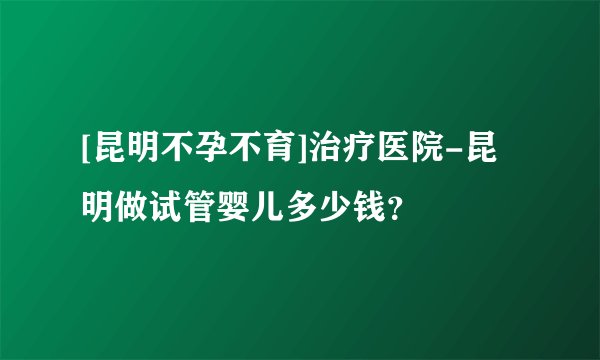 [昆明不孕不育]治疗医院-昆明做试管婴儿多少钱？