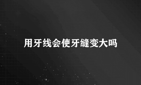 用牙线会使牙缝变大吗