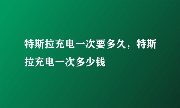 特斯拉充电一次要多久,特斯拉充电一次多少钱