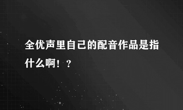 全优声里自己的配音作品是指什么啊！？