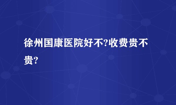 徐州国康医院好不?收费贵不贵?