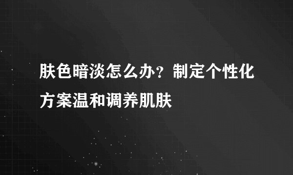 肤色暗淡怎么办?制定个性化方案温和调养肌肤