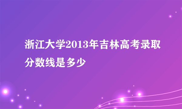 浙江大学2013年吉林高考录取分数线是多少