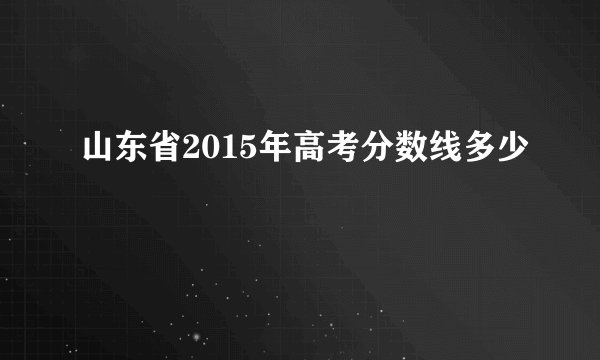 山东省2015年高考分数线多少