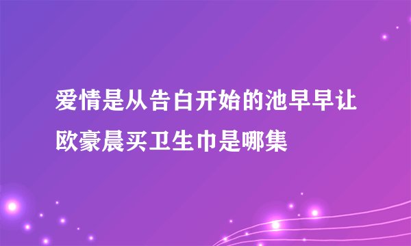 爱情是从告白开始的池早早让欧豪晨买卫生巾是哪集