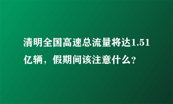 清明全国高速总流量将达1.51亿辆,假期间该注意什么?