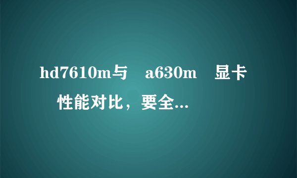 hd7610m与 a630m 显卡 性能对比，要全面的，各位大侠晒晒