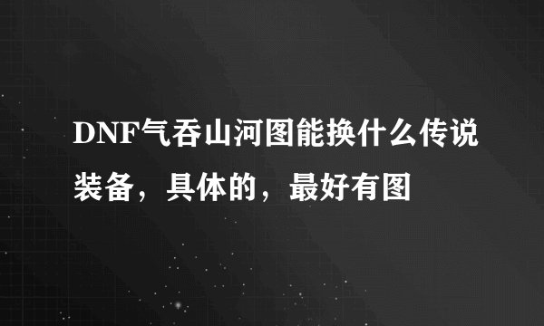 DNF气吞山河图能换什么传说装备,具体的,最好有图