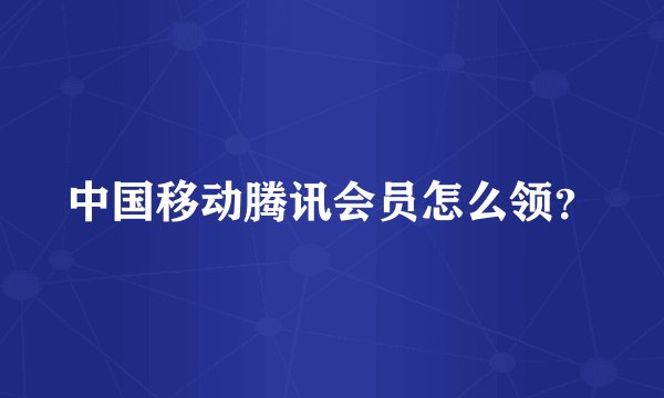 中国移动腾讯会员怎么领？