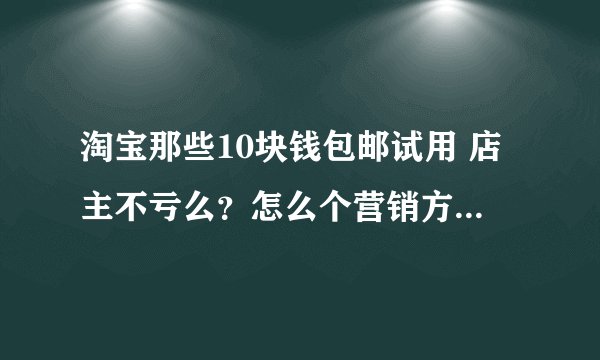 淘宝那些10块钱包邮试用 店主不亏么?怎么个营销方式 求介绍