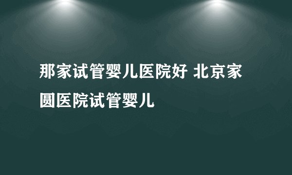那家试管婴儿医院好 北京家圆医院试管婴儿