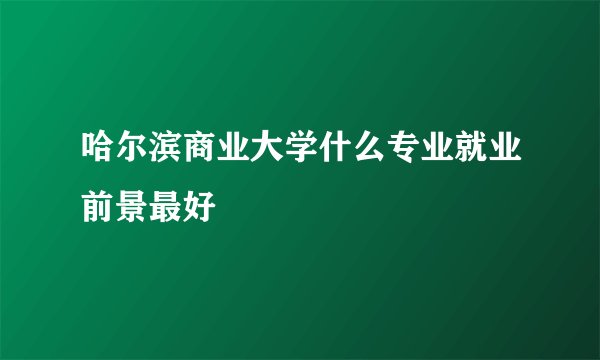 哈尔滨商业大学什么专业就业前景最好