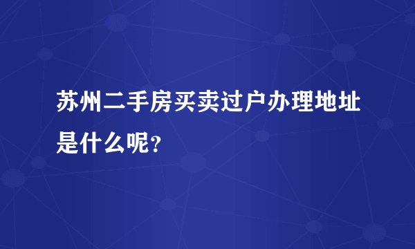 苏州二手房买卖过户办理地址是什么呢?