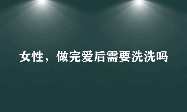 女性，做完爱后需要洗洗吗
