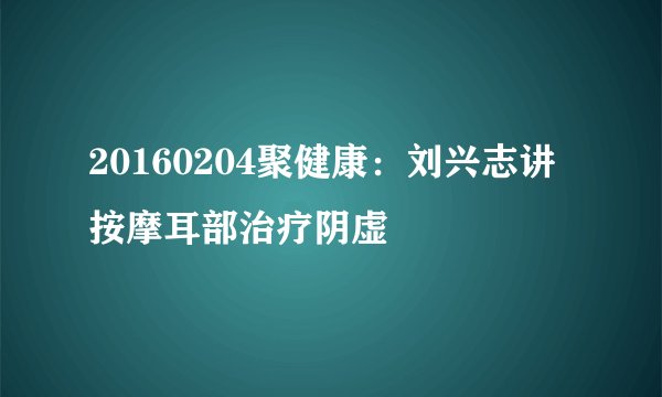 20160204聚健康：刘兴志讲按摩耳部治疗阴虚