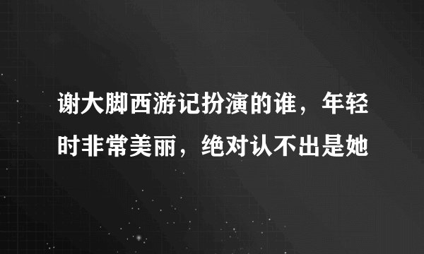谢大脚西游记扮演的谁,年轻时非常美丽,绝对认不出是她