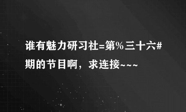谁有魅力研习社=第%三十六#期的节目啊，求连接~~~