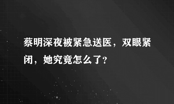 蔡明深夜被紧急送医，双眼紧闭，她究竟怎么了？