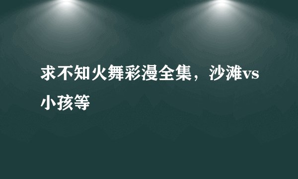 求不知火舞彩漫全集，沙滩vs小孩等