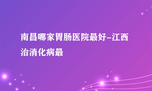 南昌哪家胃肠医院最好-江西治消化病最