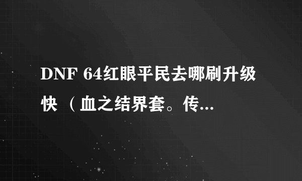 DNF 64红眼平民去哪刷升级快 (血之结界套。传承首饰套,死神血称号,+10格朗)?