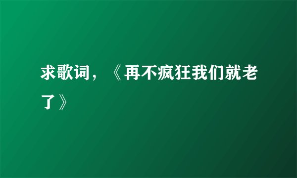求歌词，《再不疯狂我们就老了》