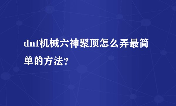 dnf机械六神聚顶怎么弄最简单的方法？