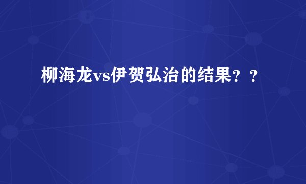 柳海龙vs伊贺弘治的结果？？