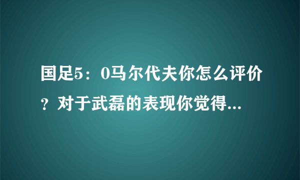 国足5：0马尔代夫你怎么评价？对于武磊的表现你觉得打几分？