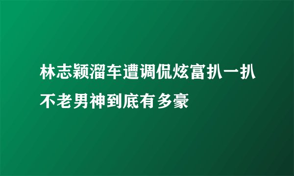 林志颖溜车遭调侃炫富扒一扒不老男神到底有多豪