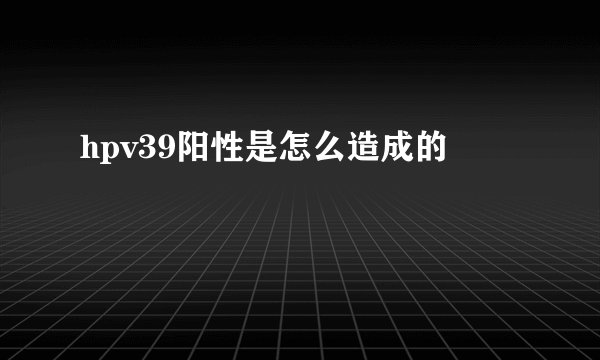 hpv39阳性是怎么造成的