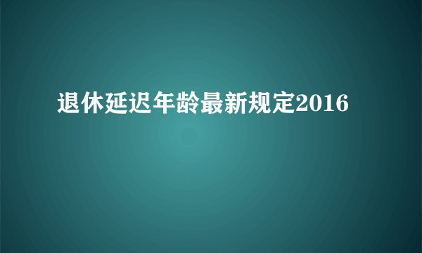 退休延迟年龄最新规定2016
