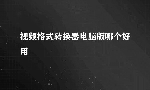视频格式转换器电脑版哪个好用