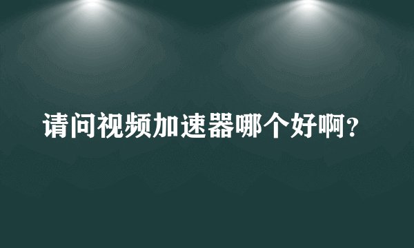 请问视频加速器哪个好啊？