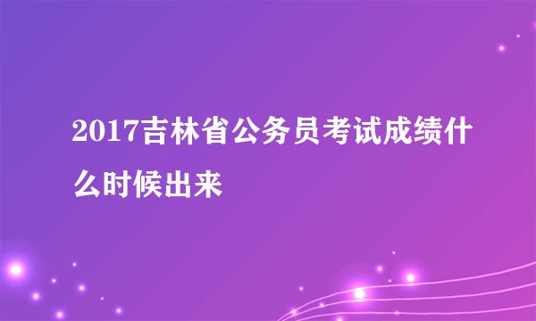 2017吉林省公务员考试成绩什么时候出来