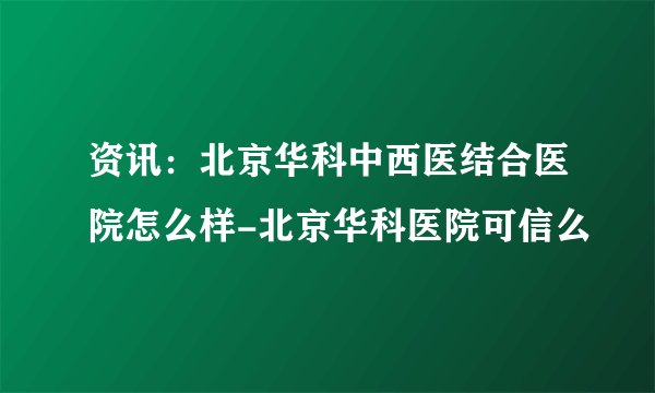 资讯：北京华科中西医结合医院怎么样-北京华科医院可信么