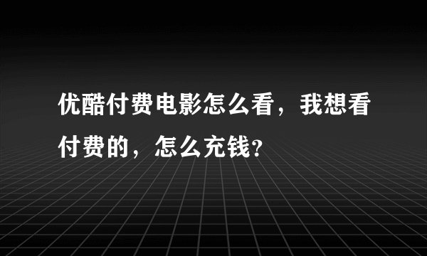 优酷付费电影怎么看，我想看付费的，怎么充钱？