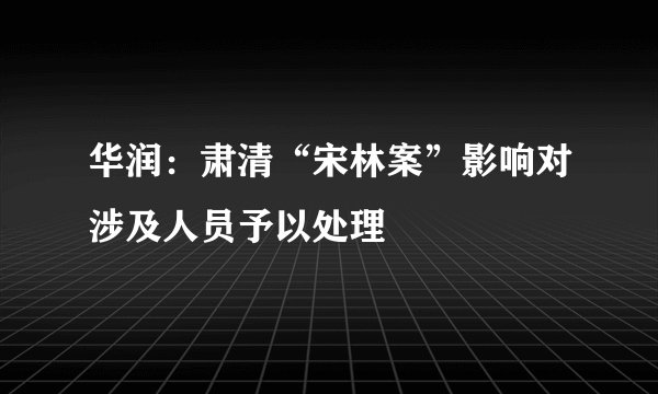 华润：肃清“宋林案”影响对涉及人员予以处理