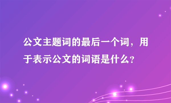 公文主题词的最后一个词，用于表示公文的词语是什么？