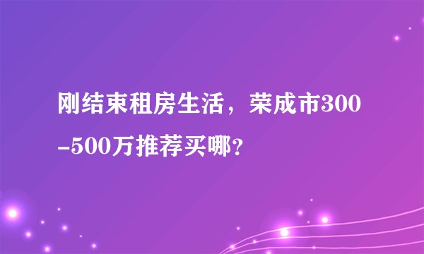 刚结束租房生活,荣成市300-500万推荐买哪?