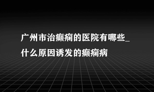 广州市治癫痫的医院有哪些_什么原因诱发的癫痫病