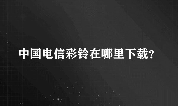中国电信彩铃在哪里下载？