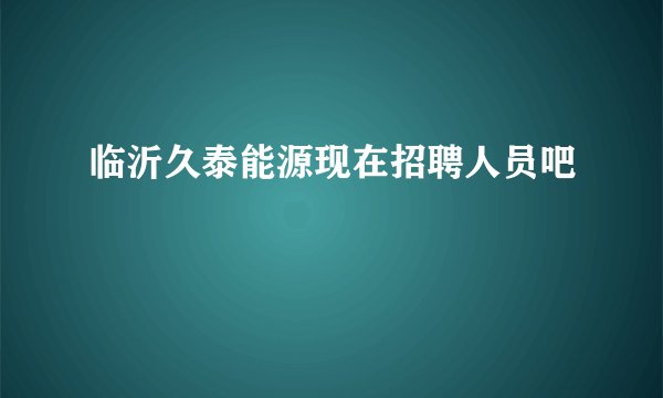 临沂久泰能源现在招聘人员吧