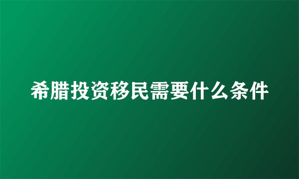 希腊投资移民需要什么条件