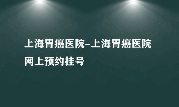 上海胃癌医院-上海胃癌医院网上预约挂号