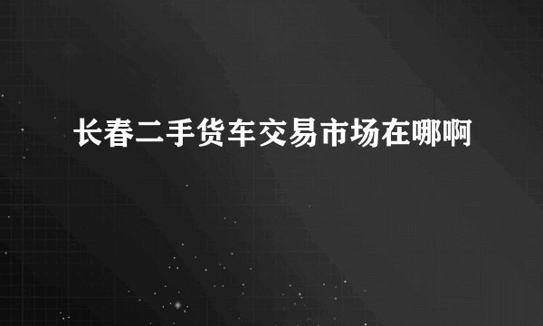 长春二手货车交易市场在哪啊